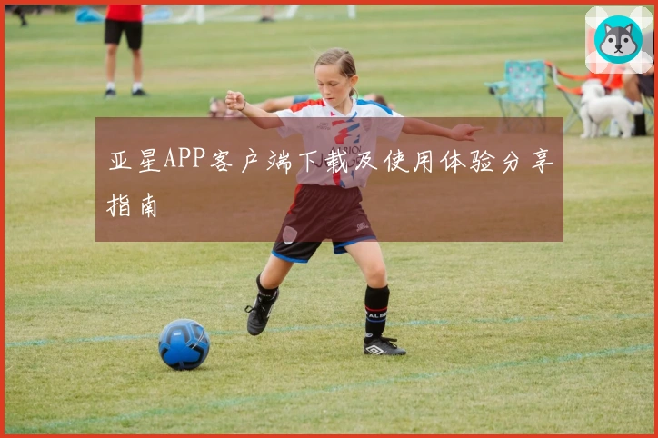 亚星APP客户端下载及使用体验分享指南