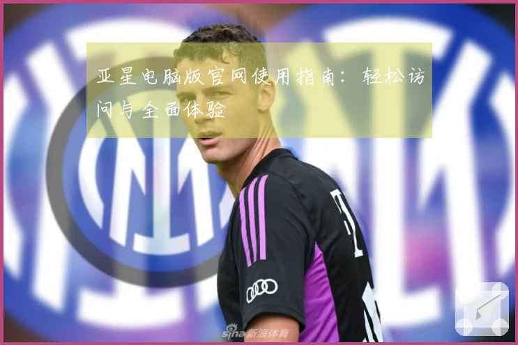 亚星电脑版官网使用指南：轻松访问与全面体验
