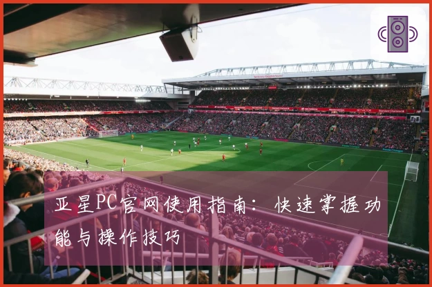 亚星PC官网使用指南：快速掌握功能与操作技巧