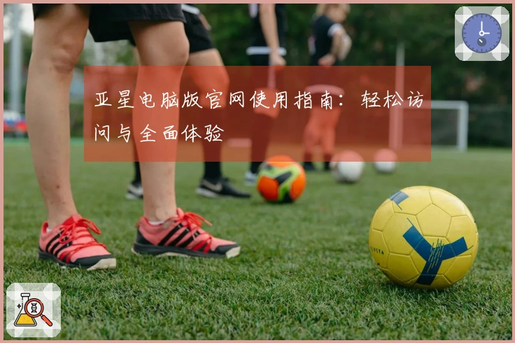 亚星电脑版官网使用指南：轻松访问与全面体验